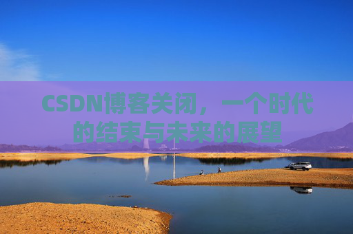CSDN博客关闭，一个时代的结束与未来的展望